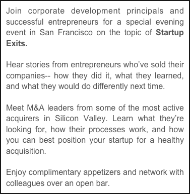 Join corporate development principals and successful entrepreneurs for a special evening event in San Francisco on the topic of Startup Exits.  

Hear stories from entrepreneurs who’ve sold their companies-- how they did it, what they learned, and what they would do differently next time. 

Meet M&A leaders from some of the most active acquirers in Silicon Valley. Learn what they’re looking for, how their processes work, and how you can best position your startup for a healthy acquisition. 

Enjoy complimentary appetizers and network with colleagues over an open bar.  